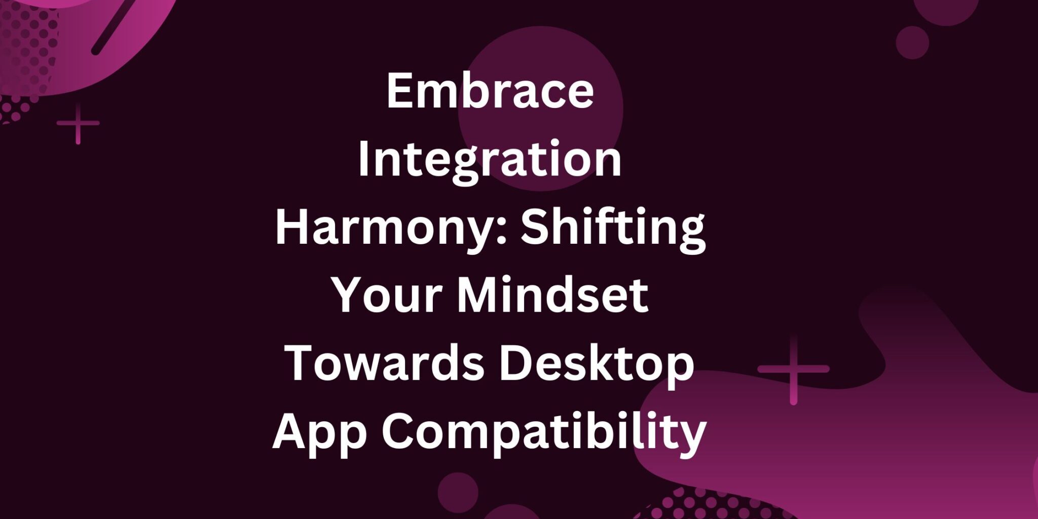 Embrace Integration Harmony: Shifting Your Mindset Towards Desktop App Compatibility