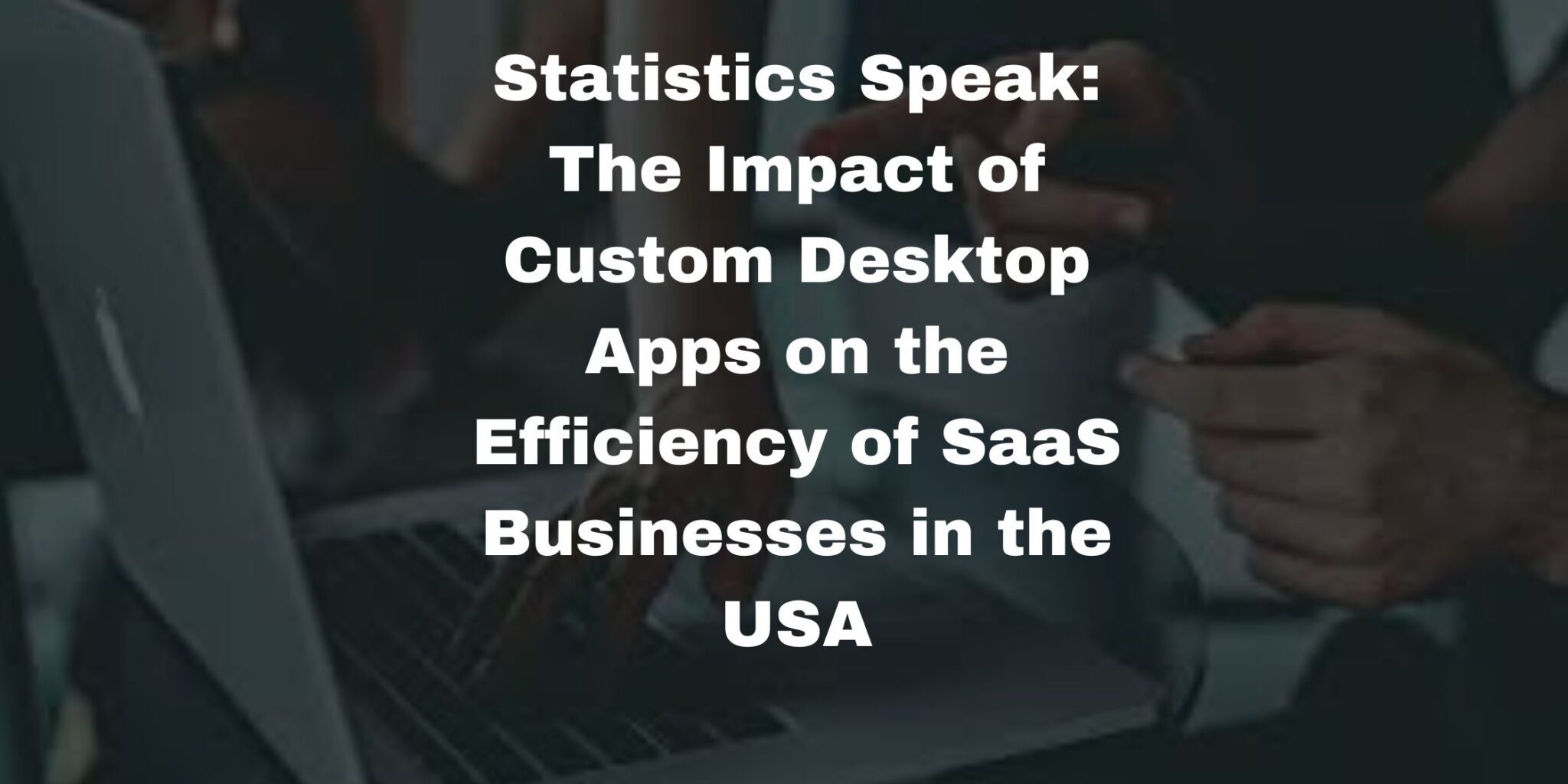 Statistics Speak: The Impact of Custom Desktop Apps on the Efficiency of SaaS Businesses in the USA